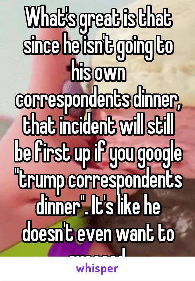 What's great is that since he isn't going to his own correspondents dinner, that incident will still be first up if you google "trump correspondents dinner". It's like he doesn't even want to succeed.