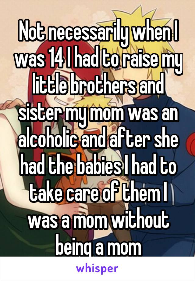 Not necessarily when I was 14 I had to raise my little brothers and sister my mom was an alcoholic and after she had the babies I had to take care of them I was a mom without being a mom