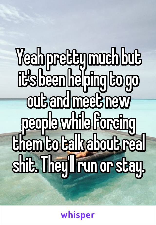 Yeah pretty much but it's been helping to go out and meet new people while forcing them to talk about real shit. They'll run or stay.
