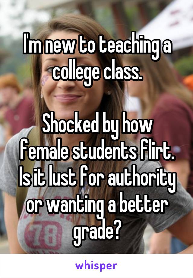 I'm new to teaching a college class.

Shocked by how female students flirt. Is it lust for authority or wanting a better grade?