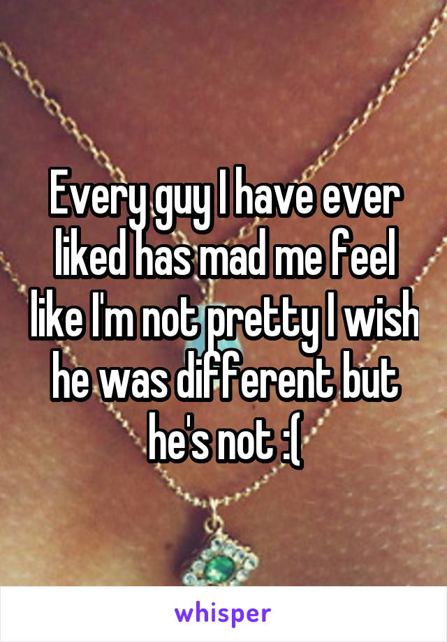 Every guy I have ever liked has mad me feel like I'm not pretty I wish he was different but he's not :(