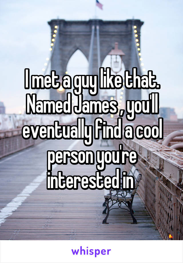 I met a guy like that. Named James , you'll eventually find a cool person you're interested in 