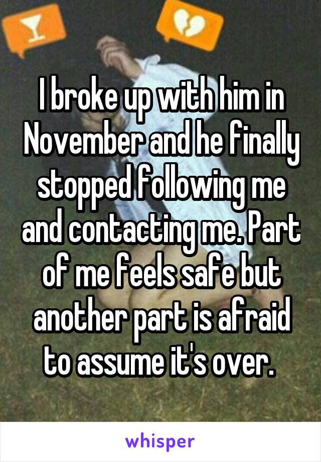 I broke up with him in November and he finally stopped following me and contacting me. Part of me feels safe but another part is afraid to assume it's over. 