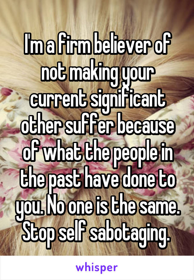 I'm a firm believer of not making your current significant other suffer because of what the people in the past have done to you. No one is the same. Stop self sabotaging. 