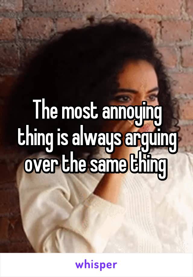 The most annoying thing is always arguing over the same thing 