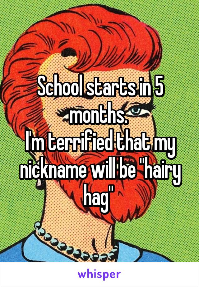 School starts in 5 months. 
I'm terrified that my nickname will be "hairy hag" 