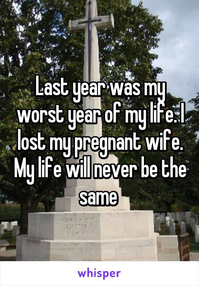 Last year was my worst year of my life. I lost my pregnant wife. My life will never be the same 