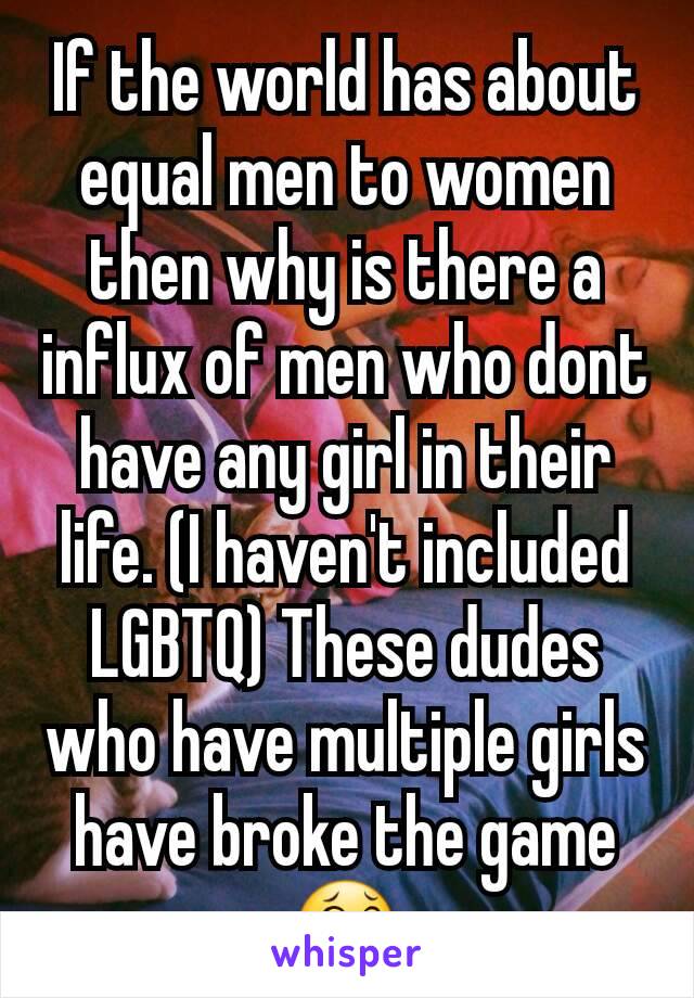 If the world has about equal men to women then why is there a influx of men who dont have any girl in their life. (I haven't included LGBTQ) These dudes who have multiple girls have broke the game😂