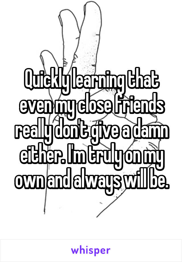 Quickly learning that even my close friends really don't give a damn either. I'm truly on my own and always will be.
