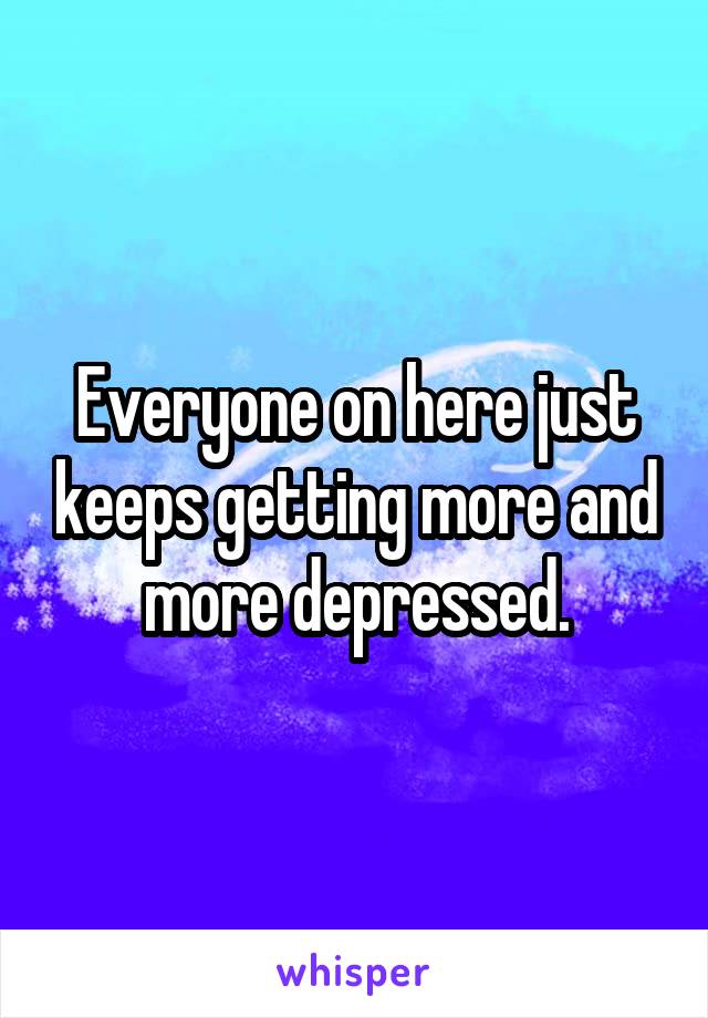 Everyone on here just keeps getting more and more depressed.