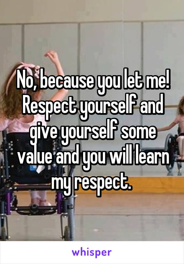 No, because you let me! Respect yourself and give yourself some value and you will learn my respect. 
