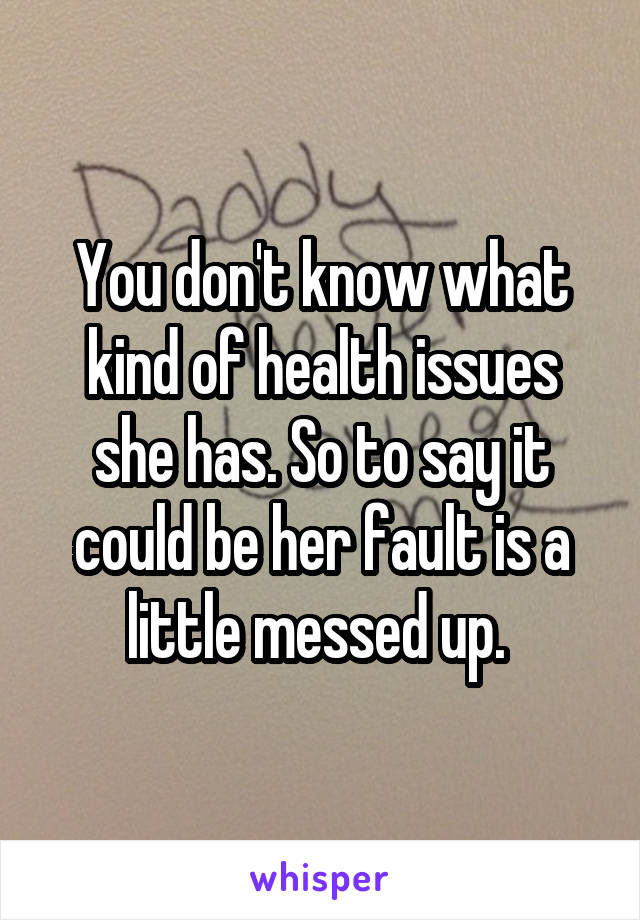 You don't know what kind of health issues she has. So to say it could be her fault is a little messed up. 