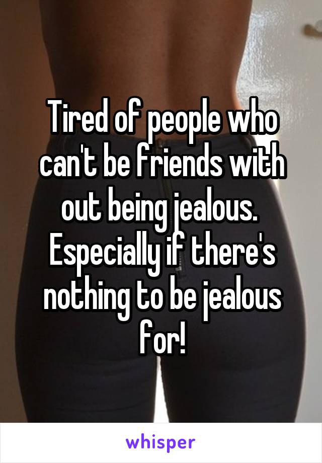 Tired of people who can't be friends with out being jealous.  Especially if there's nothing to be jealous for!