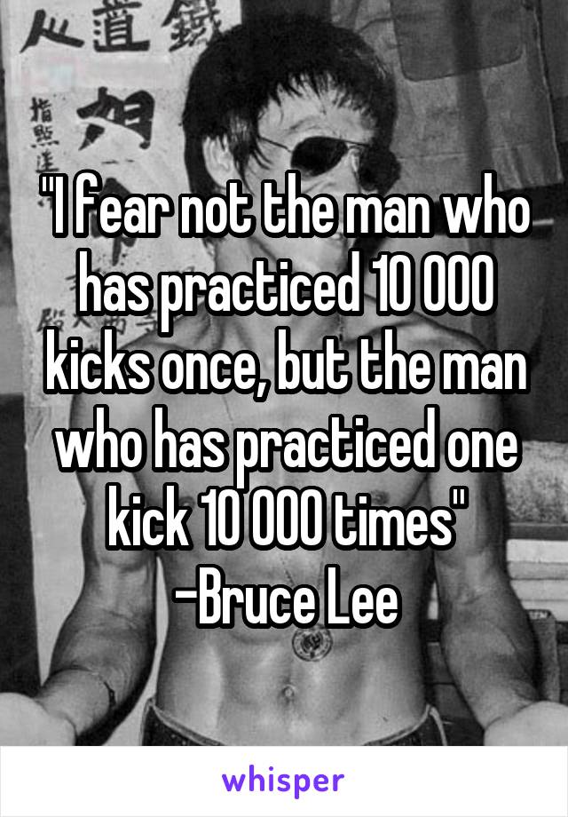 "I fear not the man who has practiced 10 000 kicks once, but the man who has practiced one kick 10 000 times"
-Bruce Lee