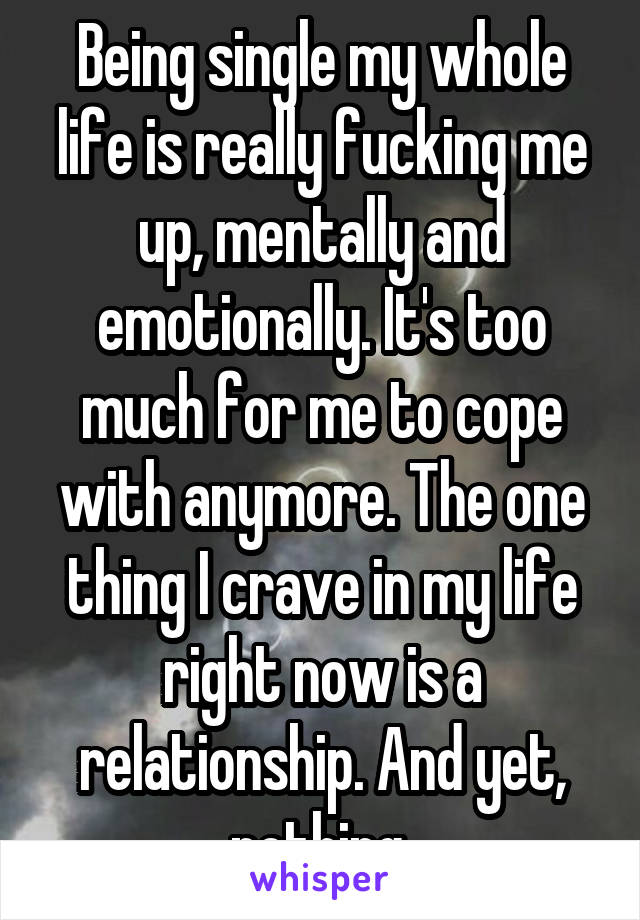 Being single my whole life is really fucking me up, mentally and emotionally. It's too much for me to cope with anymore. The one thing I crave in my life right now is a relationship. And yet, nothing.