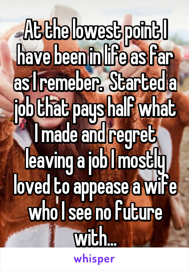 At the lowest point I have been in life as far as I remeber.  Started a job that pays half what I made and regret leaving a job I mostly loved to appease a wife who I see no future with...