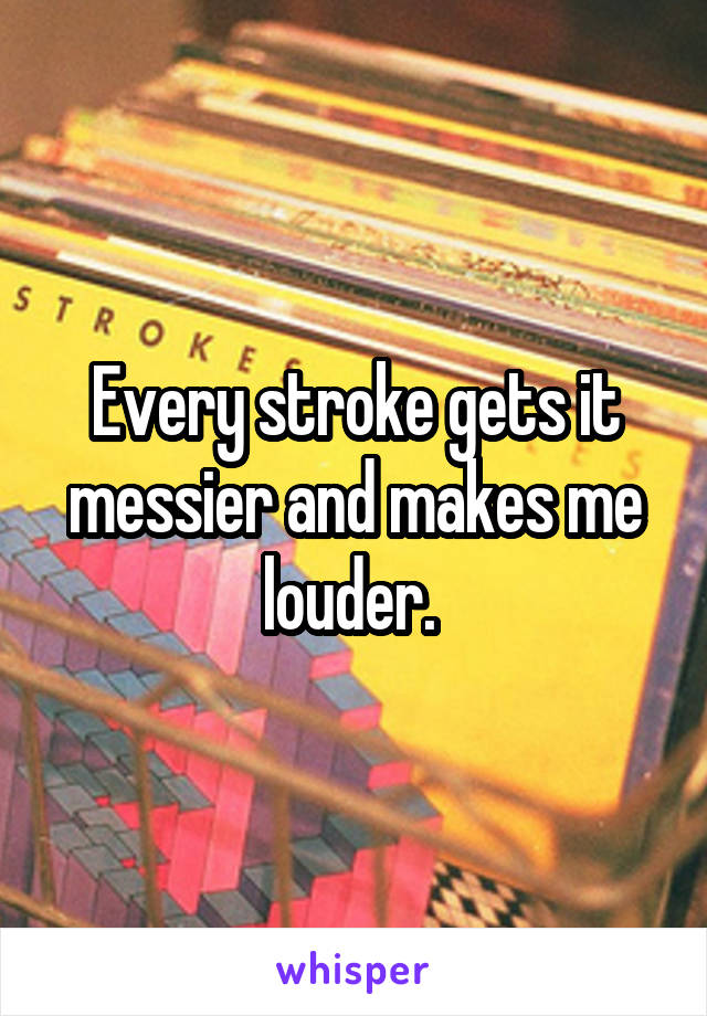 Every stroke gets it messier and makes me louder. 