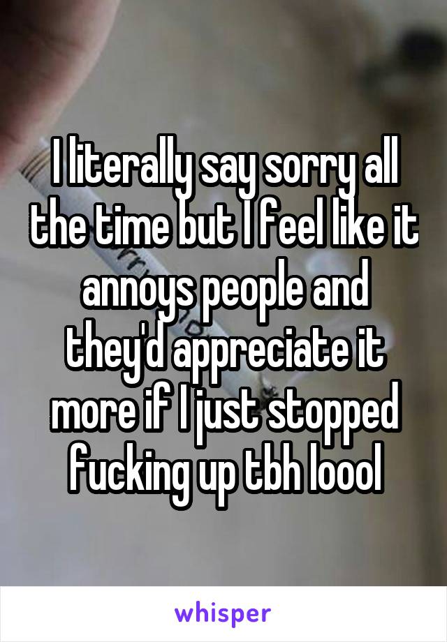 I literally say sorry all the time but I feel like it annoys people and they'd appreciate it more if I just stopped fucking up tbh loool