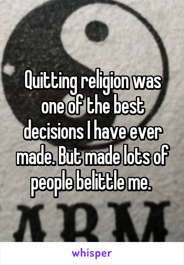 Quitting religion was one of the best decisions I have ever made. But made lots of people belittle me. 
