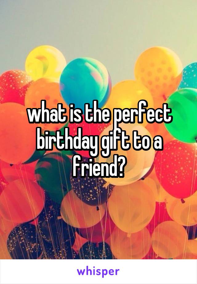 what is the perfect birthday gift to a friend?