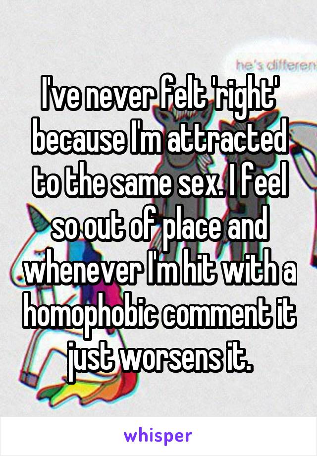 I've never felt 'right' because I'm attracted to the same sex. I feel so out of place and whenever I'm hit with a homophobic comment it just worsens it.