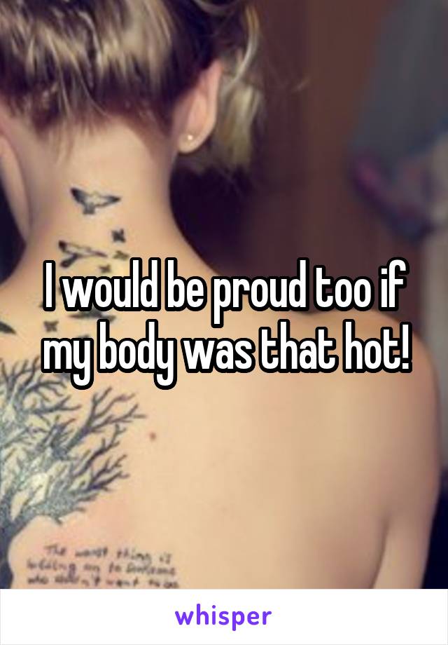 I would be proud too if my body was that hot!