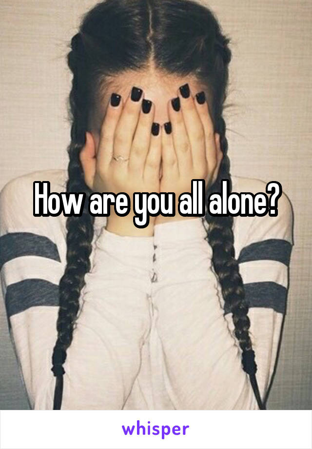 How are you all alone?
