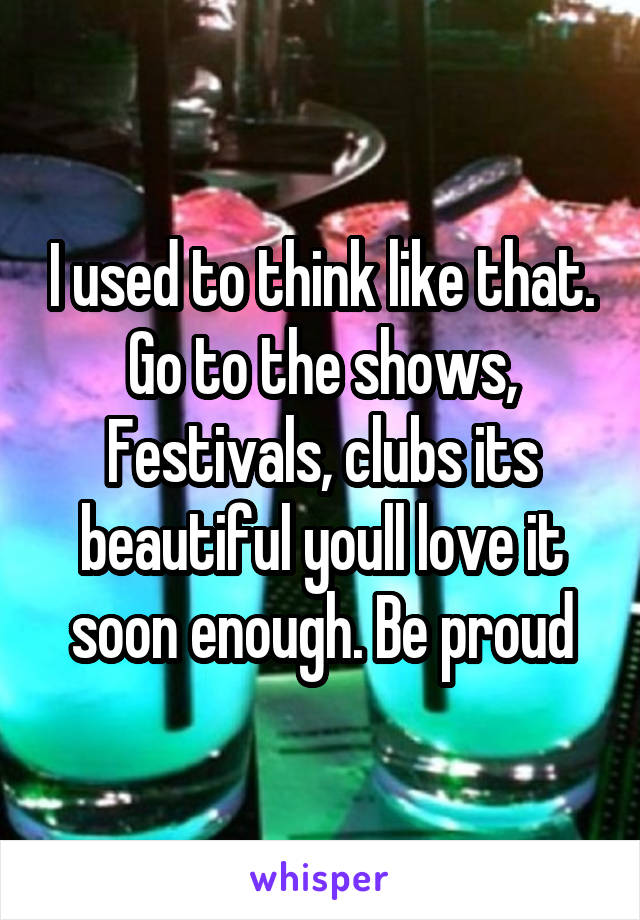 I used to think like that. Go to the shows, Festivals, clubs its beautiful youll love it soon enough. Be proud