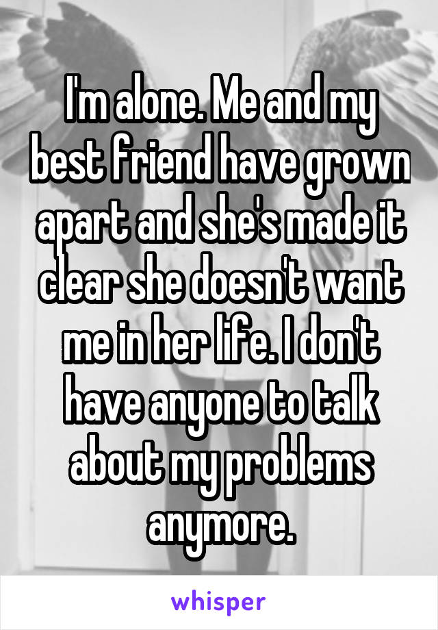 I'm alone. Me and my best friend have grown apart and she's made it clear she doesn't want me in her life. I don't have anyone to talk about my problems anymore.