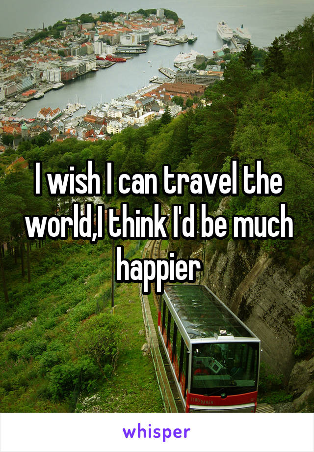 I wish I can travel the world,I think I'd be much happier