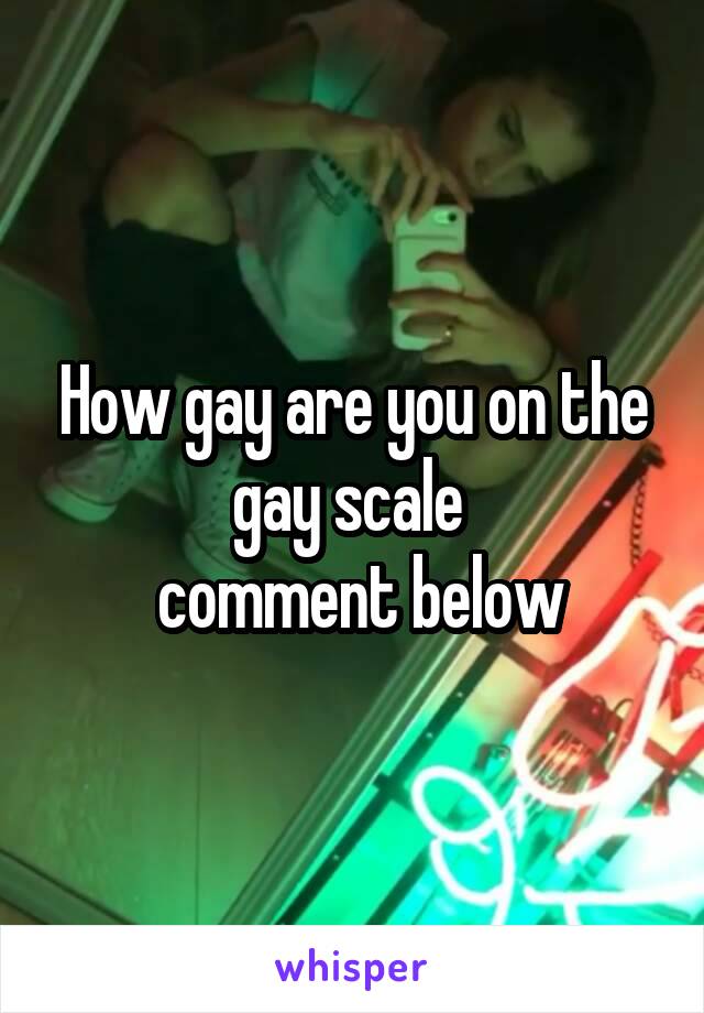 How gay are you on the gay scale 
 comment below