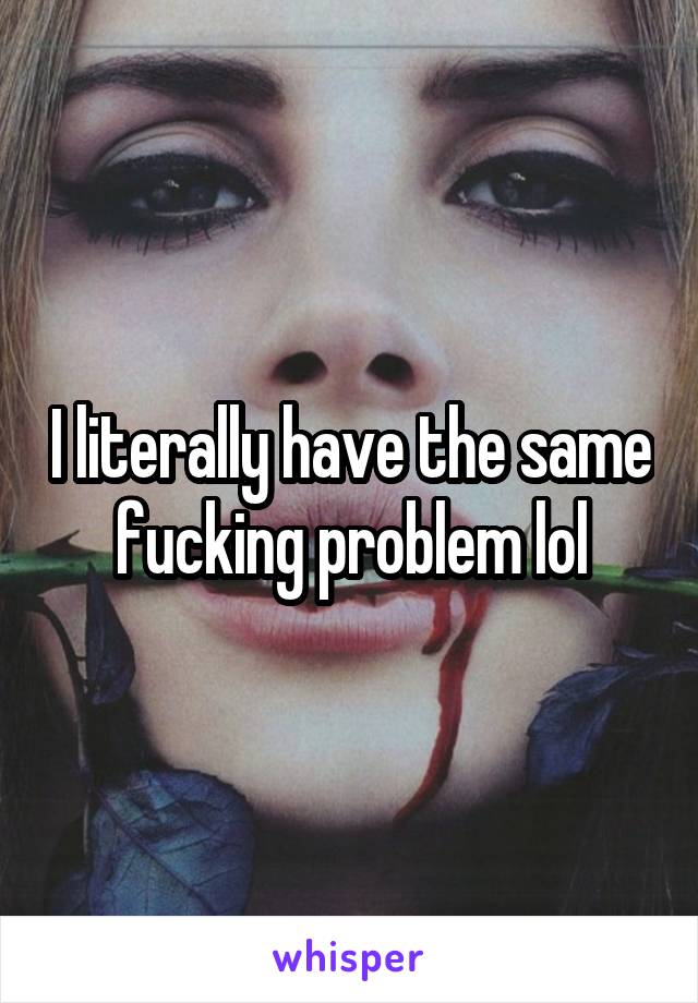 I literally have the same fucking problem lol