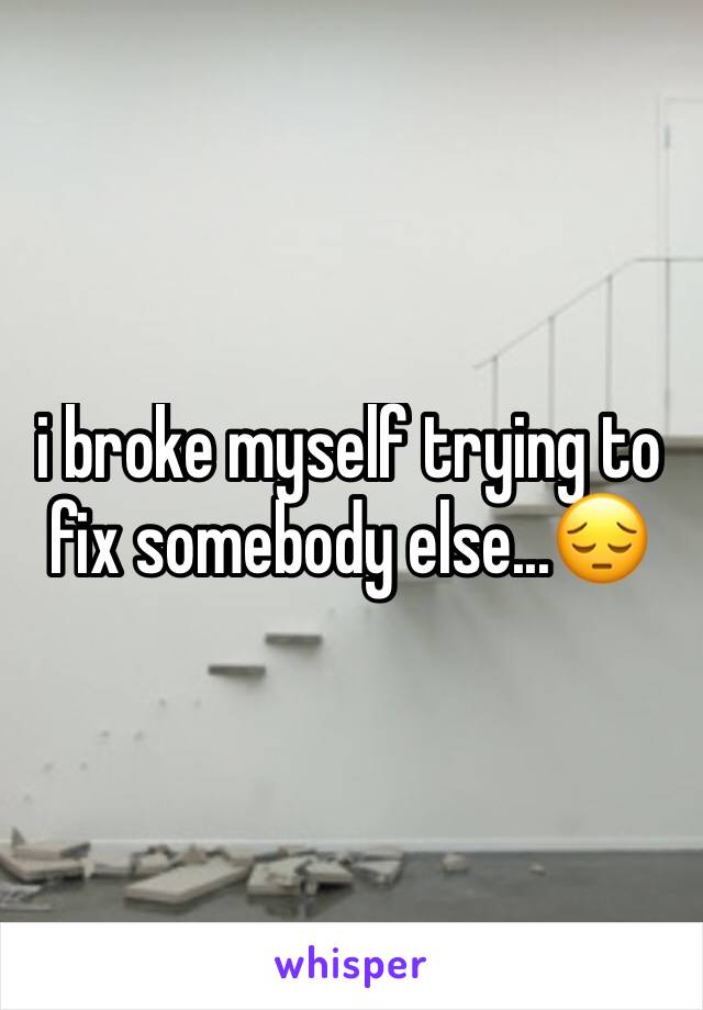 i broke myself trying to fix somebody else...😔