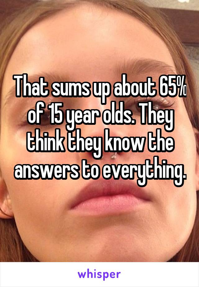 That sums up about 65% of 15 year olds. They think they know the answers to everything. 
