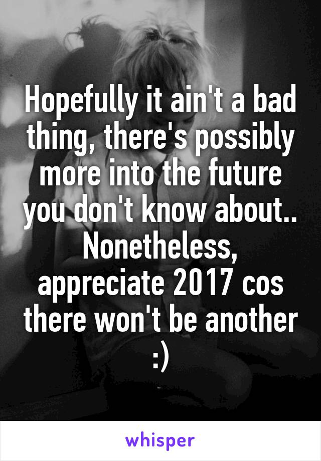 Hopefully it ain't a bad thing, there's possibly more into the future you don't know about.. Nonetheless, appreciate 2017 cos there won't be another :)