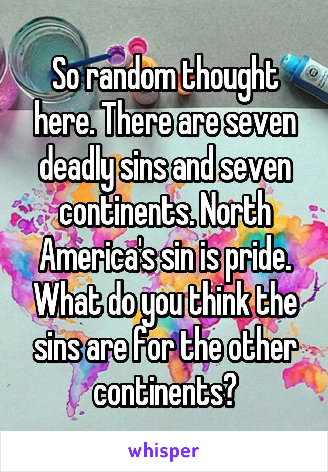 So random thought here. There are seven deadly sins and seven continents. North America's sin is pride. What do you think the sins are for the other continents?