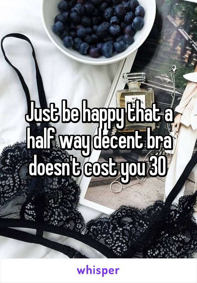Just be happy that a half way decent bra doesn't cost you 30 
