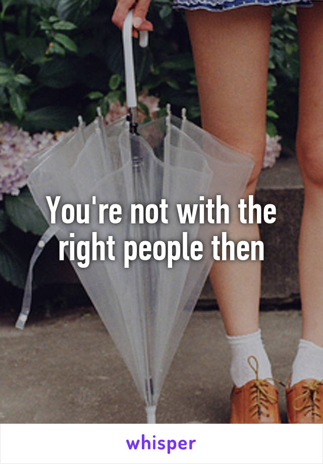 You're not with the right people then