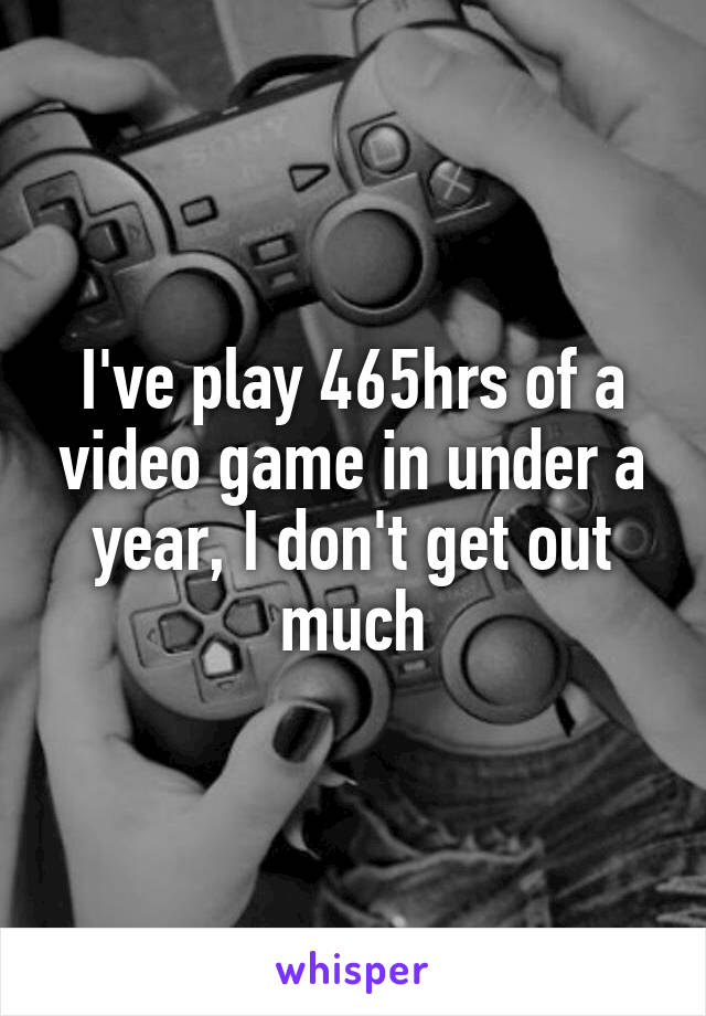 I've play 465hrs of a video game in under a year, I don't get out much