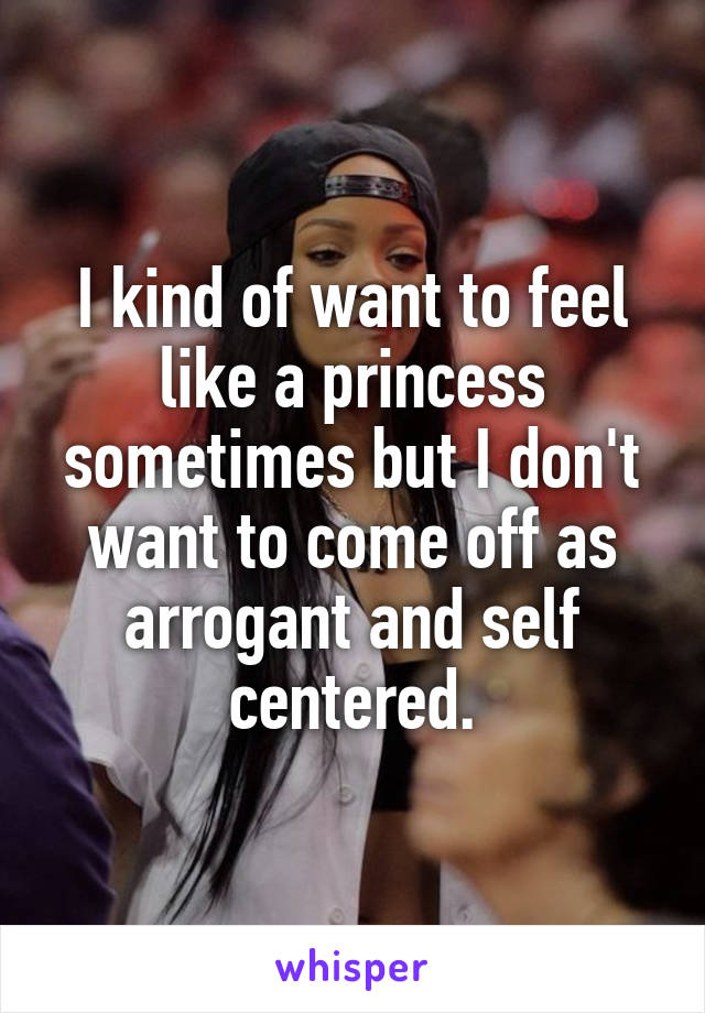 I kind of want to feel like a princess sometimes but I don't want to come off as arrogant and self centered.