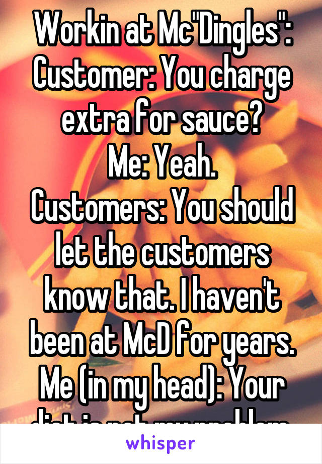 Workin at Mc"Dingles":
Customer: You charge extra for sauce?
Me: Yeah.
Customers: You should let the customers know that. I haven't been at McD for years.
Me (in my head): Your diet is not my problem.