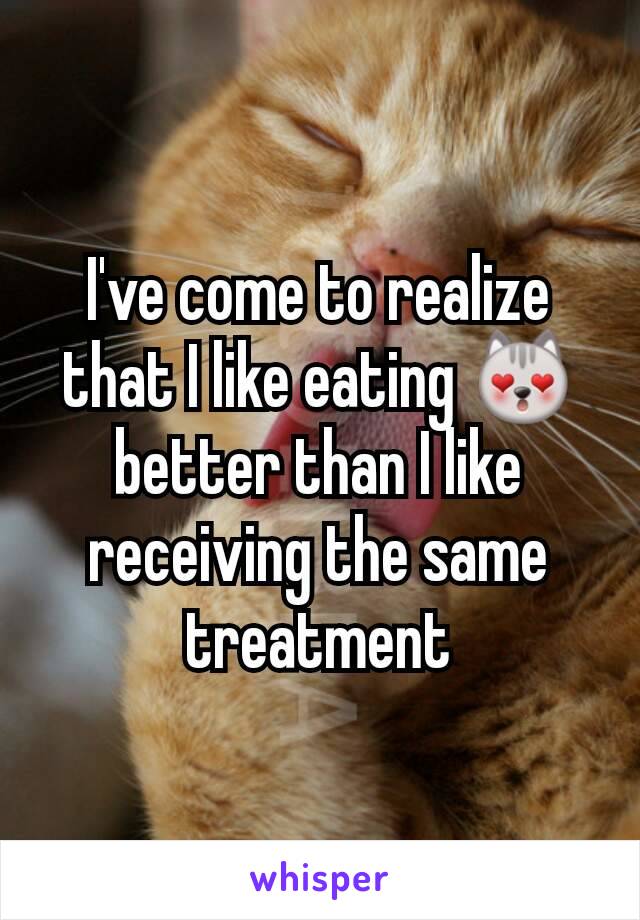 I've come to realize that I like eating 😻 better than I like receiving the same treatment