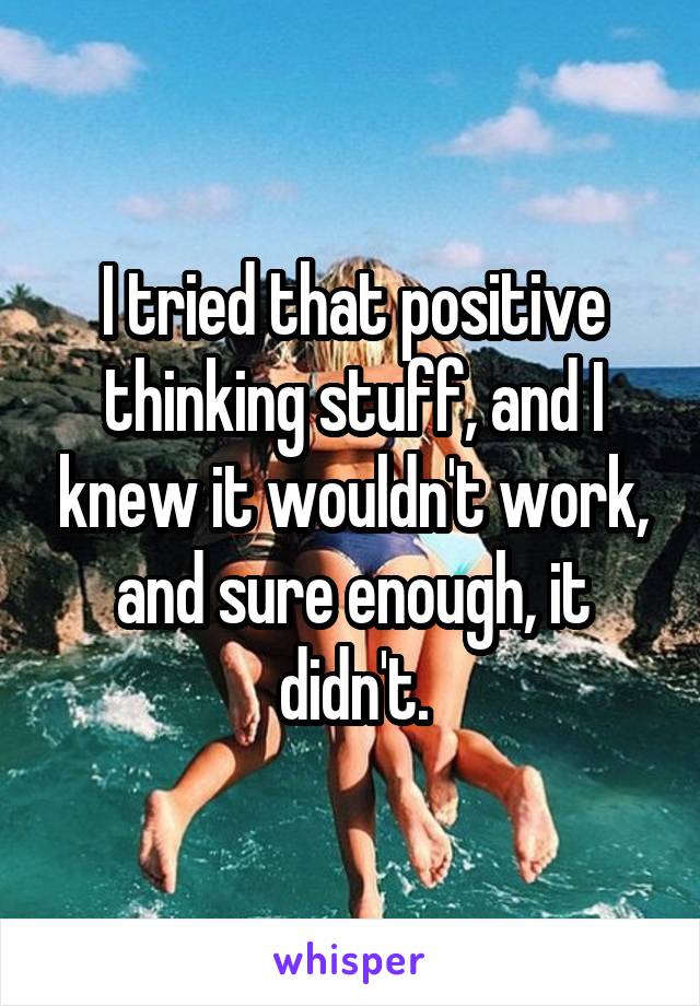 I tried that positive thinking stuff, and I knew it wouldn't work, and sure enough, it didn't.