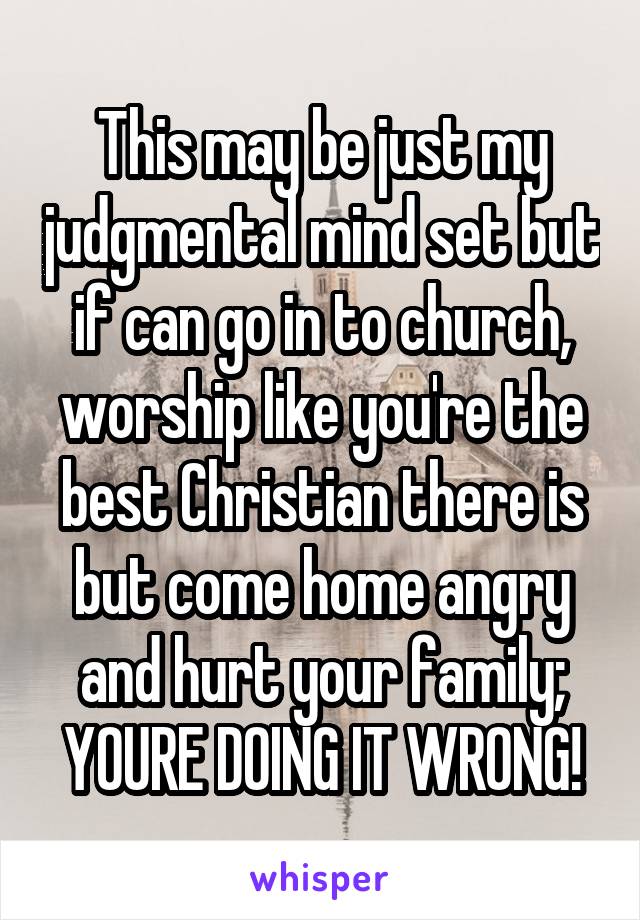 This may be just my judgmental mind set but if can go in to church, worship like you're the best Christian there is but come home angry and hurt your family; YOURE DOING IT WRONG!