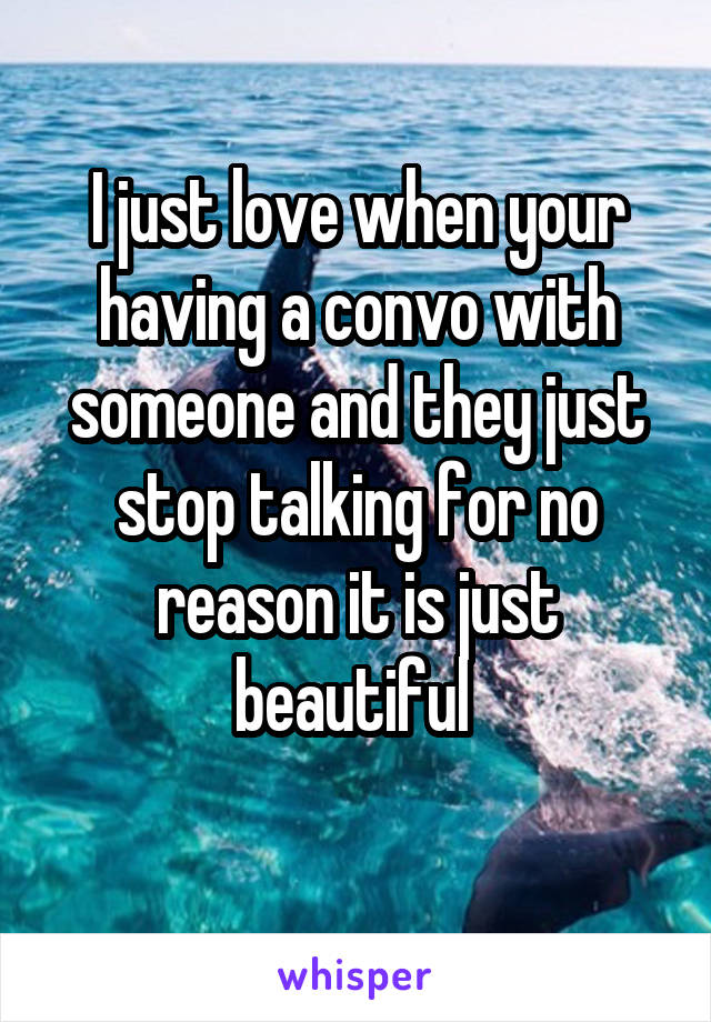 I just love when your having a convo with someone and they just stop talking for no reason it is just beautiful 
