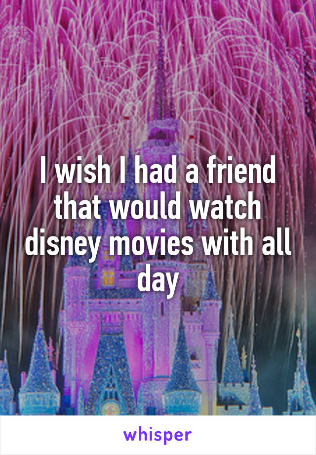 I wish I had a friend that would watch disney movies with all day