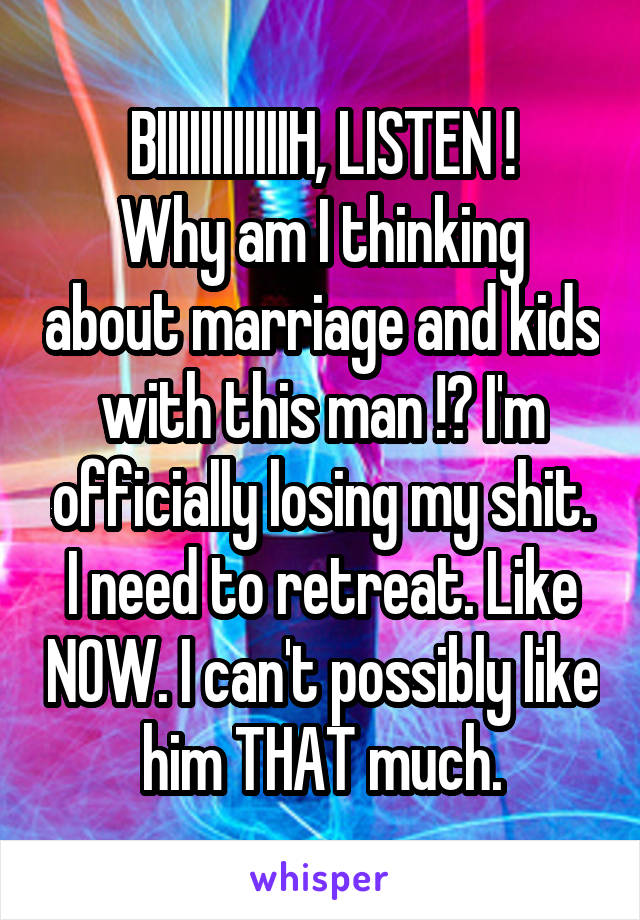BIIIIIIIIIIIIH, LISTEN !
Why am I thinking about marriage and kids with this man !? I'm officially losing my shit. I need to retreat. Like NOW. I can't possibly like him THAT much.