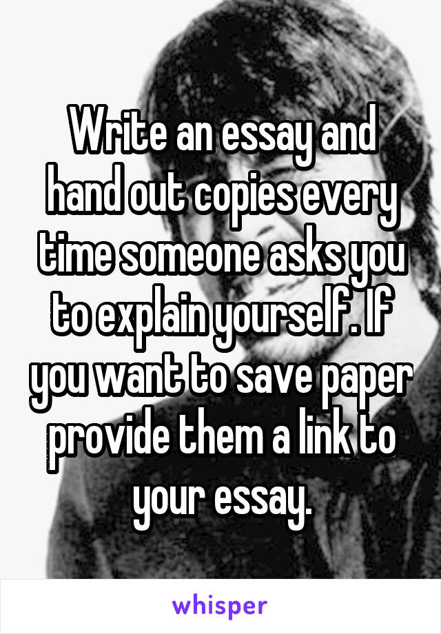 Write an essay and hand out copies every time someone asks you to explain yourself. If you want to save paper provide them a link to your essay.
