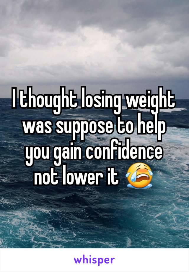 I thought losing weight was suppose to help you gain confidence not lower it 😭