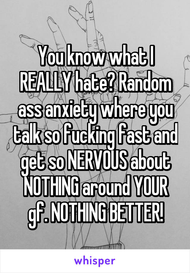 You know what I REALLY hate? Random ass anxiety where you talk so fucking fast and get so NERVOUS about NOTHING around YOUR gf. NOTHING BETTER!